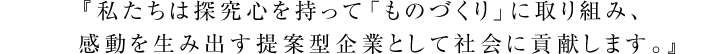 
『私たちは探究心を持って「ものづくり」に取り組み、感動を生み出す提案型企業として社会に貢献します。』